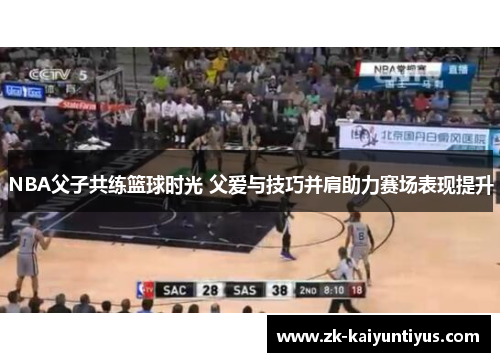 NBA父子共练篮球时光 父爱与技巧并肩助力赛场表现提升