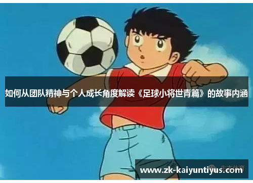 如何从团队精神与个人成长角度解读《足球小将世青篇》的故事内涵