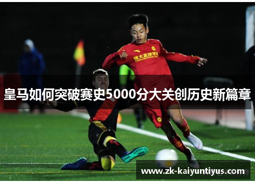皇马如何突破赛史5000分大关创历史新篇章